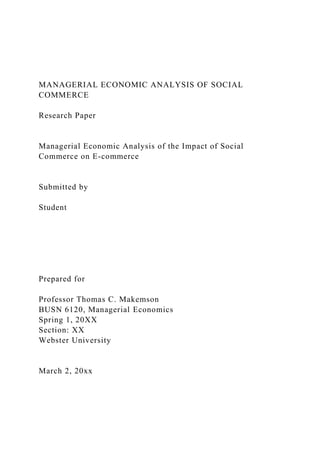 MANAGERIAL ECONOMIC ANALYSIS OF SOCIAL
COMMERCE
Research Paper
Managerial Economic Analysis of the Impact of Social
Commerce on E-commerce
Submitted by
Student
Prepared for
Professor Thomas C. Makemson
BUSN 6120, Managerial Economics
Spring 1, 20XX
Section: XX
Webster University
March 2, 20xx
 