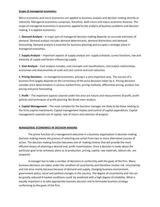 Scope of managerial economics

Micro economics and micro economics are applied to business analysis and decision making directly or
indirectly. Managerial economics comprises, therefore, both micro and macro economic theories. The
scope of managerial economics is economics applied to the analysis of business problems and decision
making, it is applied economics.

1. Demand Analysis – A major part of managerial decision-making depends on accurate estimates of
demand. Demand analysis includes demand determinants, demand distinctions and demand
forecasting. Demand analysis is essential for business planning and occupies a strategic place in
managerial economics.

2. Supply Analysis – Important aspects of supply analysis are: supply schedule, curves functions, law and
elasticity of supply and factors influencing supply.

3. Cost Analysis – Cost analysis includes, cost concepts and classifications, cost output relationships,
economies and diseconomies of scale and cost control and cost reduction.

4. Pricing Decisions – In managerial economics, pricing is a very important area. The success of a
business firm largely depends on the correctness of the price decisions taken by it. Pricing decisions
consider price determination in various market firms, pricing methods, differential pricing, product line
pricing and price forecasting.

5. Profit – The important aspects covered under this area are nature and measurement of profit, profit
policies and techniques of profit planning like Break-even analysis.

6. Capital Management – The most complex for the business manager are likely to be those relating to
the firms capital investments. Capital management implies and control of capital expenditure. Capital
management covered cost of capital, rate of return and selection of projects.



MANAGERIAL ECONOMICS IN DECISION MAKING

         The prime function of a management executive in a business organization is decision-making.
Decision making means the process of selecting one action from two or more alternative courses of
action. The decision making function becomes one of making choices that will provide the most
efficient means of attaining a desired end, profit maximization. Once a decision is made about the
particular goal to be achieved, plans as to production, pricing, capital, raw materials, labours etc. are
prepared.

        A manager has to take a number of decisions in conformity with the goals of the firm. Many
business decisions are taken under the condition of uncertainity and therefore involve risk. Uncertainity
and risk arise mainly because because of demand and supply, changing business environment,
government policy, social and political changes in the country. The degree of uncertainity and risk can
be greatly reduced if market conditions could be predicted with a high degree of reliability. What is
equally important is to take appropriate business decision and to formulate business strategy
conforming to the goals of the firm.
 