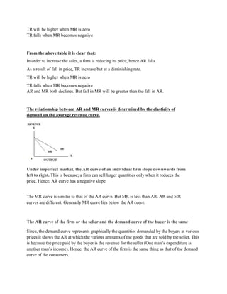 TR will be higher when MR is zero
TR falls when MR becomes negative


From the above table it is clear that:
In order to increase the sales, a firm is reducing its price, hence AR falls.
As a result of fall in price, TR increase but at a diminishing rate.
TR will be higher when MR is zero
TR falls when MR becomes negative
AR and MR both declines. But fall in MR will be greater than the fall in AR.



The relationship between AR and MR curves is determined by the elasticity of
demand on the average revenue curve.




Under imperfect market, the AR curve of an individual firm slope downwards from
left to right. This is because; a firm can sell larger quantities only when it reduces the
price. Hence, AR curve has a negative slope.


The MR curve is similar to that of the AR curve. But MR is less than AR. AR and MR
curves are different. Generally MR curve lies below the AR curve.



The AR curve of the firm or the seller and the demand curve of the buyer is the same

Since, the demand curve represents graphically the quantities demanded by the buyers at various
prices it shows the AR at which the various amounts of the goods that are sold by the seller. This
is because the price paid by the buyer is the revenue for the seller (One man‘s expenditure is
another man‘s income). Hence, the AR curve of the firm is the same thing as that of the demand
curve of the consumers.
 