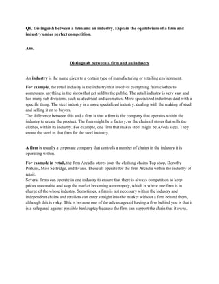 Q6. Distinguish between a firm and an industry. Explain the equilibrium of a firm and
industry under perfect competition.


Ans.


                          Distinguish between a firm and an industry


An industry is the name given to a certain type of manufacturing or retailing environment.

For example, the retail industry is the industry that involves everything from clothes to
computers, anything in the shops that get sold to the public. The retail industry is very vast and
has many sub divisions, such as electrical and cosmetics. More specialized industries deal with a
specific thing. The steel industry is a more specialized industry, dealing with the making of steel
and selling it on to buyers.
The difference between this and a firm is that a firm is the company that operates within the
industry to create the product. The firm might be a factory, or the chain of stores that sells the
clothes, within its industry. For example, one firm that makes steel might be Aveda steel. They
create the steel in that firm for the steel industry.


A firm is usually a corporate company that controls a number of chains in the industry it is
operating within.

For example in retail, the firm Arcadia stores own the clothing chains Top shop, Dorothy
Perkins, Miss Selfridge, and Evans. These all operate for the firm Arcadia within the industry of
retail.
Several firms can operate in one industry to ensure that there is always competition to keep
prices reasonable and stop the market becoming a monopoly, which is where one firm is in
charge of the whole industry. Sometimes, a firm is not necessary within the industry and
independent chains and retailers can enter straight into the market without a firm behind them,
although this is risky. This is because one of the advantages of having a firm behind you is that it
is a safeguard against possible bankruptcy because the firm can support the chain that it owns.
 