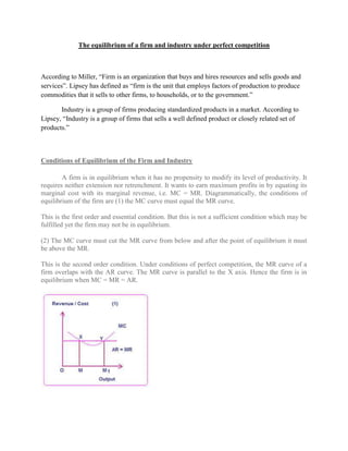 The equilibrium of a firm and industry under perfect competition



According to Miller, ―Firm is an organization that buys and hires resources and sells goods and
services‖. Lipsey has defined as ―firm is the unit that employs factors of production to produce
commodities that it sells to other firms, to households, or to the government.‖

       Industry is a group of firms producing standardized products in a market. According to
Lipsey, ―Industry is a group of firms that sells a well defined product or closely related set of
products.‖



Conditions of Equilibrium of the Firm and Industry

        A firm is in equilibrium when it has no propensity to modify its level of productivity. It
requires neither extension nor retrenchment. It wants to earn maximum profits in by equating its
marginal cost with its marginal revenue, i.e. MC = MR. Diagrammatically, the conditions of
equilibrium of the firm are (1) the MC curve must equal the MR curve.

This is the first order and essential condition. But this is not a sufficient condition which may be
fulfilled yet the firm may not be in equilibrium.

(2) The MC curve must cut the MR curve from below and after the point of equilibrium it must
be above the MR.

This is the second order condition. Under conditions of perfect competition, the MR curve of a
firm overlaps with the AR curve. The MR curve is parallel to the X axis. Hence the firm is in
equilibrium when MC = MR = AR.
 