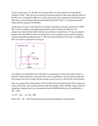 The first order figure (1), the MC curve cuts the MR curve first at point X. It contends the
condition of MC = MR, but it is not a point of maximum profits for the reason that after point X,
the MC curve is beneath the MR curve. It does not pay the firm to produce the minimum output
OM when it can earn huge profits by producing beyond OM. Point Y is of maximum profits
where both the situations are fulfilled.

Amidst points X and Y it pays the firm to enlarges its productivity for the reason that it‘s MR >
MC. It will nevertheless stop additional production when it reaches the OM1 level of
productivity where the firm fulfils both the circumstances of equilibrium. If it has any plants to
produce more than OM1 it will be incurring losses, for its marginal cost exceeds its marginal
revenue beyond the equilibrium point Y. The same finale hold good in the case of straight line
MC curve and it is presented in the figure.




An industry is in equilibrium, first when there is no propensity for the firms either to leave or
either the industry and next, when each firm is also in equilibrium. The first clause entails that
the average cost curves overlap with the average revenue curves of all the firms in the industry.

They are earning only normal profits, which are believed to be incorporated in the average cost
curves of the firms. The second condition entails the equality of MC and MR. Under a perfectly
competitive industry these two circumstances must be fulfilled at the point of equilibrium i.e.
MC = MR….

(1), AC = AR…. (2), AR = MR.

Hence MC = AC = AR. Such a position represents full equilibrium of the industry.
 