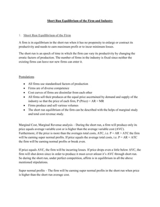 Short Run Equilibrium of the Firm and Industry



1. Short Run Equilibrium of the Firm

A firm is in equilibrium in the short run when it has no propensity to enlarge or contract its
productivity and needs to earn maximum profit or to incur minimum losses.

The short run is an epoch of time in which the firm can vary its productivity by changing the
erratic factors of production. The number of firms in the industry is fixed since neither the
existing firms can leave nor new firms can enter it.



Postulations

       All firms use standardised factors of production
       Firms are of diverse competence
       Cost curves of firms are dissimilar from each other
       All firms sell their produces at the equal price ascertained by demand and supply of the
       industry so that the price of each firm, P (Price) = AR = MR
       Firms produce and sell various volumes
       The short run equilibrium of the firm can be described with the helps of marginal study
       and total cost revenue study.


Marginal Cost, Marginal Revenue analysis – During the short run, a firm will produce only its
price equals average variable cost or is higher than the average variable cost (AVC).
Furthermore, if the price is more than the averages total costs, ATC, i.e. P = AR > ATC the firm
will be earning super normal profits. If price equals the average total costs, i.e. P = AR = ATC
the firm will be earning normal profits or break even.

If price equals AVC, the firm will be incurring losses. If price drops even a little below AVC, the
firm will shut down since in order to produce it must cover atleast it‘s AVC through short run.
So during the short run, under perfect competition, affirm is in equilibrium in all the above
mentioned stipulations.

Super normal profits – The firm will be earning super normal profits in the short run when price
is higher than the short run average cost.
 