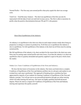 Normal Profits = The firm may earn normal profits when price equals the short run average
costs.

Total Cost – Total Revenue Analysis – The short run equilibrium of the firm can also be
represented with the help of total cost and total revenue curves. The firm is able to maximise its
profits when the positive discrimination between TR and TC is the greatest.




       Short Run Equilibrium of the Industry



An industry is in equilibrium in the short run when its total output remains steady there being no
propensity to enlarge or contract its productivity. If all firms are in equilibrium the industry is
also in equilibrium. For full equilibrium of the industry in the short run all firms must be earning
normal profits.

But full equilibrium of the industry is by sheer accident for the reason that in the short rum some
firms may be earning super normal profits and some losses. Even then the industry is in short run
equilibrium when its quantity demanded and quantity supplied is equal at the price which clears
the market.



Online Live Tutor Conditions of Equilibrium of the Firm and Industry:

   We have the best tutors in Economics in the industry. Our tutors can break down a complex
Conditions of Equilibrium of the Firm and Industry problem into its sub parts and explain to you
in detail how each step is performed. This approach of breaking down a problem has been
appreciated by majority of our students for learning Conditions of Equilibrium of the Firm and
Industry concepts. You will get one-to-one personalized attention through our online tutoring
which will make learning fun and easy. Our tutors are highly qualified and hold advanced
degrees. Please do send us a request for Conditions of Equilibrium of the Firm and Industry
tutoring and experience the quality yourself.
 
