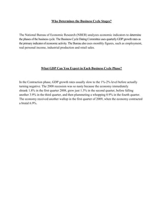 Who Determines the Business Cycle Stages?



The National Bureau of Economic Research (NBER) analyzes economic indicators to determine
the phases of the business cycle. The Business Cycle Dating Committee uses quarterly GDP growth rates as
the primary indicator of economic activity. The Bureau also uses monthly figures, such as employment,
real personal income, industrial production and retail sales.




                  What GDP Can You Expect in Each Business Cycle Phase?



In the Contraction phase, GDP growth rates usually slow to the 1%-2% level before actually
turning negative. The 2008 recession was so nasty because the economy immediately
shrank 1.8% in the first quarter 2008, grew just 1.3% in the second quarter, before falling
another 3.9% in the third quarter, and then plummeting a whopping 8.9% in the fourth quarter.
The economy received another wallop in the first quarter of 2009, when the economy contracted
a brutal 6.9%.
 