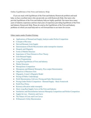 Online Equilibrium of the Firm and Industry Help:

    If you are stuck with Equilibrium of the Firm and Industry Homework problem and need
help, we have excellent tutors who can provide you with Homework Help. Our tutors who
provide Equilibrium of the Firm and Industry help are highly qualified. Our tutors have many
years of industry experience and have had years of experience providing Equilibrium of the Firm
and Industry Homework Help. Please do send us the Equilibrium of the Firm and Industry
problems on which you need help and we will forward then to our tutors for review.



Other topics under Product Pricing:

       Applications of Demand and Supply Analysis under Perfect Competition
       Concepts of Revenue
       Derived Demand, Joint Supply
       Determination of Profit Maximization under monopolist situation
       Duopoly and Oligopoly
       Forms of Market Structure
       Importance of Time Element in Price Theory
       Joint Demand Supply
       Linear Programming
       Long Run Equilibrium of Firm and Industry
       Market Structures
       Monopolistic Competition
       Monopsony and Bilateral Monopoly, Price output Determination
       Objectives of Business Firm
       Oligopoly, Cornet‘s Oligopoly Model
       Pricing of Public Undertakings
       Profit Maximization, Full cost, Pricing and Sales Maximization
       Pricing Under Perfect Competition - Demand Supply - Basic Framework
       Profit Price Policy
       Resource allocation under monopoly
       Short, Long Run Supply Curve of the Firm and Industry
       Similarities and Dissimilarities between Monopoly Competition and Perfect Competition
       Supply Its Law - Elasticity and Curve
       The Nature of Costs and Cost Curves
       Williamson's Utility Maximization
 