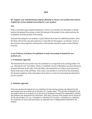 Set 2



Q1. Suppose your manufacturing company planning to release a new product into market,
Explain the various methods forecasting for a new product.

Ans.

When a manufacturing companies planning to release a new product into themarket, it should
perform the demand forecasting to check the demand of the product in the market and also the
availability of similar product in the market.

Demand forecasting for new products is quite different from that for established products. Here
the firms will not have any past experience or past data for this purpose. An intensive study of
the economic and competitive characteristics of the product should be made to make efficient
forecasts.



As per Professor Joel Dean, few guidelines to make forecasting of demand for new
products are:

a. Evolutionary approach

The demand for the new product may be considered as an outgrowth of an existing product. For
e.g., Demand for new Tata Indica, which is a modified version of Old Indica can most effectively
be projected based on the sales of the old Indica, the demand for new Pulsor can be forecasted
based on the sales of the old Pulsar. Thus when a new product is evolved from the old product,
the demand conditions of the old product can be taken as a basis for forecasting the demand for
the new product.



b. Substitute approach


If the new product developed serves as substitute for the existing product, the demand for the
new product may be worked out on the basis of a ‗market share‘. The growths of demand for all
the products have to be worked out on the basis of intelligent forecasts for independent variables
that influence the demand for the substitutes. After that, a portion of the market can be sliced out
for the new product. For e.g., A moped as a substitute for a scooter, a cell phone as a substitute
for a land line. In some cases price plays an important role in shaping future demand for the
product.
 