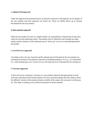 c. Opinion Poll approach


Under this approach the potential buyers are directly contacted, or through the use of samples of
the new product and their responses are found out. These are finally blown up to forecast
the demand for the new product.


d. Sales experience approach


Offer the new product for sale in a sample market; say supermarkets or big bazaars in big cities,
which are also big marketing centers. The product may be offered for sale through one super
market and the estimate of sales obtained may be ‗blown up‘ to arrive at estimated demand for
the product.


e. Growth Curve approach


According to this, the rate of growth and the ultimate level of demand for the new product are
estimated on the basis of the pattern of growth of established products. For e.g., An Automobile
Co., while introducing a new version of a car will study the level of demand for the existing car.


f. Vicarious approach


A firm will survey consumers‘ reactions to a new product indirectly through getting in touch
with some specialized and informed dealers who have good knowledge about the market, about
the different varieties of the product already available in the market, the consumers‘ preferences
etc. This helps in making a more efficient estimation of future demand.
 