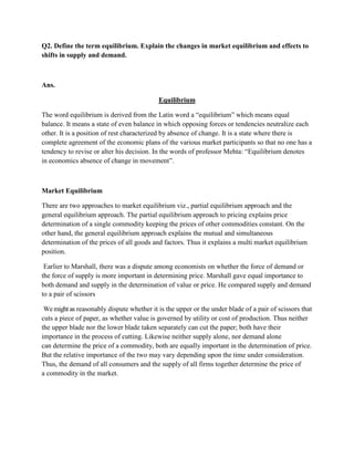 Q2. Define the term equilibrium. Explain the changes in market equilibrium and effects to
shifts in supply and demand.



Ans.

                                           Equilibrium

The word equilibrium is derived from the Latin word a ―equilibrium‖ which means equal
balance. It means a state of even balance in which opposing forces or tendencies neutralize each
other. It is a position of rest characterized by absence of change. It is a state where there is
complete agreement of the economic plans of the various market participants so that no one has a
tendency to revise or alter his decision. In the words of professor Mehta: ―Equilibrium denotes
in economics absence of change in movement‖.



Market Equilibrium

There are two approaches to market equilibrium viz., partial equilibrium approach and the
general equilibrium approach. The partial equilibrium approach to pricing explains price
determination of a single commodity keeping the prices of other commodities constant. On the
other hand, the general equilibrium approach explains the mutual and simultaneous
determination of the prices of all goods and factors. Thus it explains a multi market equilibrium
position.

 Earlier to Marshall, there was a dispute among economists on whether the force of demand or
the force of supply is more important in determining price. Marshall gave equal importance to
both demand and supply in the determination of value or price. He compared supply and demand
to a pair of scissors

 We might as reasonably dispute whether it is the upper or the under blade of a pair of scissors that
cuts a piece of paper, as whether value is governed by utility or cost of production. Thus neither
the upper blade nor the lower blade taken separately can cut the paper; both have their
importance in the process of cutting. Likewise neither supply alone, nor demand alone
can determine the price of a commodity, both are equally important in the determination of price.
But the relative importance of the two may vary depending upon the time under consideration.
Thus, the demand of all consumers and the supply of all firms together determine the price of
a commodity in the market.
 