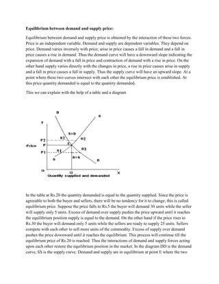 Equilibrium between demand and supply price:

Equilibrium between demand and supply price is obtained by the interaction of these two forces.
Price is an independent variable. Demand and supply are dependent variables. They depend on
price. Demand varies inversely with price; arise in price causes a fall in demand and a fall in
price causes a rise in demand. Thus the demand curve will have a downward slope indicating the
expansion of demand with a fall in price and contraction of demand with a rise in price. On the
other hand supply varies directly with the changes in price, a rise in price causes arise in supply
and a fall in price causes a fall in supply. Thus the supply curve will have an upward slope. At a
point where these two curves intersect with each other the equilibrium price is established. At
this price quantity demanded is equal to the quantity demanded.

This we can explain with the help of a table and a diagram




In the table at Rs.20 the quantity demanded is equal to the quantity supplied. Since the price is
agreeable to both the buyer and sellers, there will be no tendency for it to change; this is called
equilibrium price. Suppose the price falls to Rs.5 the buyer will demand 30 units while the seller
will supply only 5 units. Excess of demand over supply pushes the price upward until it reaches
the equilibrium position supply is equal to the demand. On the other hand if the price rises to
Rs.30 the buyer will demand only 5 units while the sellers are ready to supply 25 units. Sellers
compete with each other to sell more units of the commodity. Excess of supply over demand
pushes the price downward until it reaches the equilibrium. This process will continue till the
equilibrium price of Rs.20 is reached. Thus the interactions of demand and supply forces acting
upon each other restore the equilibrium position in the market. In the diagram DD is the demand
curve, SS is the supply curve. Demand and supply are in equilibrium at point E where the two
 