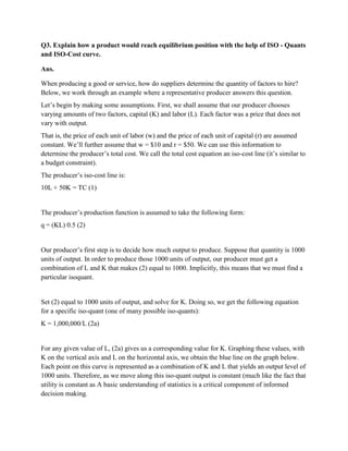 Q3. Explain how a product would reach equilibrium position with the help of ISO - Quants
and ISO-Cost curve.

Ans.

When producing a good or service, how do suppliers determine the quantity of factors to hire?
Below, we work through an example where a representative producer answers this question.
Let‘s begin by making some assumptions. First, we shall assume that our producer chooses
varying amounts of two factors, capital (K) and labor (L). Each factor was a price that does not
vary with output.
That is, the price of each unit of labor (w) and the price of each unit of capital (r) are assumed
constant. We‘ll further assume that w = $10 and r = $50. We can use this information to
determine the producer‘s total cost. We call the total cost equation an iso-cost line (it‘s similar to
a budget constraint).
The producer‘s iso-cost line is:
10L + 50K = TC (1)


The producer‘s production function is assumed to take the following form:
q = (KL) 0.5 (2)


Our producer‘s first step is to decide how much output to produce. Suppose that quantity is 1000
units of output. In order to produce those 1000 units of output, our producer must get a
combination of L and K that makes (2) equal to 1000. Implicitly, this means that we must find a
particular isoquant.


Set (2) equal to 1000 units of output, and solve for K. Doing so, we get the following equation
for a specific iso-quant (one of many possible iso-quants):
K = 1,000,000/L (2a)


For any given value of L, (2a) gives us a corresponding value for K. Graphing these values, with
K on the vertical axis and L on the horizontal axis, we obtain the blue line on the graph below.
Each point on this curve is represented as a combination of K and L that yields an output level of
1000 units. Therefore, as we move along this iso-quant output is constant (much like the fact that
utility is constant as A basic understanding of statistics is a critical component of informed
decision making.
 