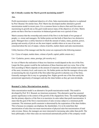 Q4. Critically examine the Marris growth maximizing model??

Ans.

Profit maximization is traditional objective of a firm. Sales maximization objective is explained
by Prof. Boumal. On similar lines, Prof. Marris has developed another alternative growth
maximization model in recent years. It is a common factor to observe that each firm aims at
maximizing its growth rate as this goal would answer many of the objectives of a firm. Marris
points out that a firm has to maximize its balanced growth rate over a period of time.

Marris assumes that the ownership and control of the firm is in the hands of two groups of
people, i.e. owner and managers. He further points out that both of them have two distinctive
goals. Managers have a utility function in which the amount of salary, status, position, power,
prestige and security of job etc are the most import variable where as in case of are more
concerned about the size of output, volume of profits, market shares and sales maximization.

Utility function of the manager and that the owner are expressed in the following manner-

Uo= f [size of output, market share, volume of profit, capital, public esteem etc.]

Um= f [salaries, power, status, prestige, job security etc.]

In view of Marris the realization of these two functions would depend on the size of the firm.
Larger the firm, greater would be the realization of these functions and vice-versa. Size of the
firm according to Marris depends on the amount of corporate capital which includes total volume
of the asset, inventory level, cash reserve etc. He further points out that the managers always aim
at maximizing the rate of growth of the firm rather than growth in absolute size of the firms.
Generally managers like to stay in a grouping firm. Higher growth rate of the firm satisfy the
promotional opportunity of managers and also the share holders as they get more dividends.



B ou mal ’s S al es Maxi mi zati on mod el :

Sales maximization model is an alternative for profit maximization model. This model is
developed by Prof. W.J. Boumal, an American economist. This alternative goal has assumed
greater significance in the context of the growth of the oligopolistic firms. The model highlights
that the primary objective of the firm is to maximize its sales rather than profit maximization. It
states that the goal of the firm is maximization of sales revenue subject to a minimum profit
constraint. The minimum profit constraint is determined by the expectation of the share holders.
This is because no company can displease the shareholders. It is to be noted here that
maximization of sales does not mean maximization of physical sales but maximization of total
sales revenue. Hence, the managers are more interested in increasing sales rather than profit. The
basic philosophy is that when sales are maximized automatically profits of the company would
 