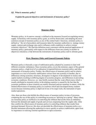 Q2. What is monetary policy?

       Explain the general objectives and instruments of monetary policy?

Ans.



                                        Monetary Policy


Monetary policy, in its narrow concept, is defined as the measures focused on regulating money
supply. In harmony with monetary policy goals, as will be shown later, and adopting the most
common concept of monetary policy as one of the central bank‘s functions, monetary policy is
defined as ― the set of procedures and measures taken by monetary authorities to manage money
supply, interest and exchange rates and to influence credit conditions to achieve certain
economic objectives‖. We find this definition more consistent with the practical applications of
monetary policy, particularly with respect to the difference from one country to another in
objectives selected as a link between the instruments of monetary policy and its ultimate goals.


                    First: Monetary Policy and General Economic Policies


Monetary policy is basically a type of stabilization policy adopted by countries to deal with
different economic imbalances. Since monetary policy covers the monetary aspect of the general
economic policy, a high level of co-ordination is required between monetary policy and other
instruments of economic policy. Further, the effectiveness of monetary policy and its relative
importance as a tool of economic stabilization various from one economy to another, due to
differences among economic structures, divergence in degrees of development in money and
capital markets resulting in differing degree of economic progress, and differences in prevailing
economic conditions. However, we may briefly mention that the weak effectiveness which is
usually attributed to monetary policy in developing countries is caused by the fact that the
economic problems in these countries are mainly structural and not monetary in nature, while the
limited effectiveness of monetary policy in countries which lack developed money markets
occurs because monetary policy is deprived of one of its major tools, the instrument of open
market operations.

Also, there are those who belittle the effectiveness of monetary policy in time of recession,
comparing the use of this policy in controlling recession as ―pressing on a spring‖. Many others
see monetary policy as ineffective in controlling the inflation that results from an imbalance
between the demand and supply of goods and services originating from the supply side, while
they confirm the effectiveness of monetary policy in controlling inflation that results from
increased demand. However, this does not preclude the effectiveness of monetary policy as a
flexible instrument allowing the authorities to move quickly to achieve stabilization, apart from
its importance in realizing external equilibrium in open economies.
 