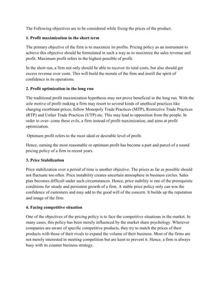 The Following objectives are to be considered while fixing the prices of the product.

1. Profit maximization in the short term

The primary objective of the firm is to maximize its profits. Pricing policy as an instrument to
achieve this objective should be formulated in such a way as to maximize the sales revenue and
profit. Maximum profit refers to the highest possible of profit.

In the short run, a firm not only should be able to recover its total costs, but also should get
excess revenue over costs. This will build the morale of the firm and instill the spirit of
confidence in its operations.

2. Profit optimization in the long run

The traditional profit maximization hypothesis may not prove beneficial in the long run. With the
sole motive of profit making a firm may resort to several kinds of unethical practices like
charging exorbitant prices, follow Monopoly Trade Practices (MTP), Restrictive Trade Practices
(RTP) and Unfair Trade Practices (UTP) etc. This may lead to opposition from the people. In
order to over- come these evils, a firm instead of profit maximization, and aims at profit
optimization.

Optimum profit refers to the most ideal or desirable level of profit.

Hence, earning the most reasonable or optimum profit has become a part and parcel of a sound
pricing policy of a firm in recent years.

3. Price Stabilization

Price stabilization over a period of time is another objective. The prices as far as possible should
not fluctuate too often. Price instability creates uncertain atmosphere in business circles. Sales
plan becomes difficult under such circumstances. Hence, price stability is one of the prerequisite
conditions for steady and persistent growth of a firm. A stable price policy only can win the
confidence of customers and may add to the good will of the concern. It builds up the reputation
and image of the firm.

4. Facing competitive situation

One of the objectives of the pricing policy is to face the competitive situations in the market. In
many cases, this policy has been merely influenced by the market share psychology. Wherever
companies are aware of specific competitive products, they try to match the prices of their
products with those of their rivals to expand the volume of their business. Most of the firms are
not merely interested in meeting competition but are keen to prevent it. Hence, a firm is always
busy with its counter business strategy.
 