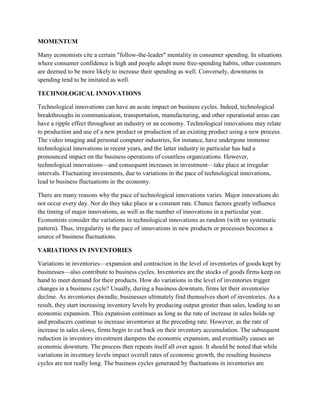 MOMENTUM

Many economists cite a certain "follow-the-leader" mentality in consumer spending. In situations
where consumer confidence is high and people adopt more free-spending habits, other customers
are deemed to be more likely to increase their spending as well. Conversely, downturns in
spending tend to be imitated as well.

TECHNOLOGICAL INNOVATIONS

Technological innovations can have an acute impact on business cycles. Indeed, technological
breakthroughs in communication, transportation, manufacturing, and other operational areas can
have a ripple effect throughout an industry or an economy. Technological innovations may relate
to production and use of a new product or production of an existing product using a new process.
The video imaging and personal computer industries, for instance, have undergone immense
technological innovations in recent years, and the latter industry in particular has had a
pronounced impact on the business operations of countless organizations. However,
technological innovations—and consequent increases in investment—take place at irregular
intervals. Fluctuating investments, due to variations in the pace of technological innovations,
lead to business fluctuations in the economy.

There are many reasons why the pace of technological innovations varies. Major innovations do
not occur every day. Nor do they take place at a constant rate. Chance factors greatly influence
the timing of major innovations, as well as the number of innovations in a particular year.
Economists consider the variations in technological innovations as random (with no systematic
pattern). Thus, irregularity in the pace of innovations in new products or processes becomes a
source of business fluctuations.

VARIATIONS IN INVENTORIES

Variations in inventories—expansion and contraction in the level of inventories of goods kept by
businesses—also contribute to business cycles. Inventories are the stocks of goods firms keep on
hand to meet demand for their products. How do variations in the level of inventories trigger
changes in a business cycle? Usually, during a business downturn, firms let their inventories
decline. As inventories dwindle, businesses ultimately find themselves short of inventories. As a
result, they start increasing inventory levels by producing output greater than sales, leading to an
economic expansion. This expansion continues as long as the rate of increase in sales holds up
and producers continue to increase inventories at the preceding rate. However, as the rate of
increase in sales slows, firms begin to cut back on their inventory accumulation. The subsequent
reduction in inventory investment dampens the economic expansion, and eventually causes an
economic downturn. The process then repeats itself all over again. It should be noted that while
variations in inventory levels impact overall rates of economic growth, the resulting business
cycles are not really long. The business cycles generated by fluctuations in inventories are
 