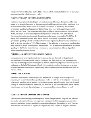 called minor or short business cycles. These periods, which usually last about two to four years,
are sometimes also called inventory cycles.

FLUCTUATIONS IN GOVERNMENT SPENDING

Variations in government spending are yet another source of business fluctuations. This may
appear to be an unlikely source, as the government is widely considered to be a stabilizing force
in the economy rather than a source of economic fluctuations or instability. Nevertheless,
government spending has been a major destabilizing force on several occasions, especially
during and after wars. Government spending increased by an enormous amount during World
War II, leading to an economic expansion that continued for several years after the war.
Government spending also increased, though to a smaller extent compared to World War II,
during the Korean and Vietnam wars. These also led to economic expansions. However,
government spending not only contributes to economic expansions, but economic contractions as
well. In fact, the recession of 1953-54 was caused by the reduction in government spending after
the Korean War ended. More recently, the end of the Cold War resulted in a reduction in defense
spending by the United States that had a pronounced impact on certain defense-dependent
industries and geographic regions.

POLITICALLY GENERATED BUSINESS CYCLES

Many economists have hypothesized that business cycles are the result of the politically
motivated use of macroeconomic policies (monetary and fiscal policies) that are designed to
serve the interest of politicians running for re-election. The theory of political business cycles is
predicated on the belief that elected officials (the president, members of congress, governors,
etc.) have a tendency to engineer expansionary macroeconomic policies in order to aid their re-
election efforts.

MONETARY POLICIES

Variations in the nation's monetary policies, independent of changes induced by political
pressures, are an important influence in business cycles as well. Use of fiscal policy—increased
government spending and/or tax cuts—is the most common way of boosting aggregate demand,
causing an economic expansion. Moreover, the decisions of the Federal Reserve, which controls
interest rates, can have a dramatic impact on consumer and investor confidence as well.



FLUCTUATIONS IN EXPORTS AND IMPORTS

 The difference between exports and imports is the net foreign demand for goods and services,
also called net exports. Because net exports are a component of the aggregate demand in the
economy, variations in exports and imports can lead to business fluctuations as well. There are
many reasons for variations in exports and imports over time. Growth in the gross domestic
 