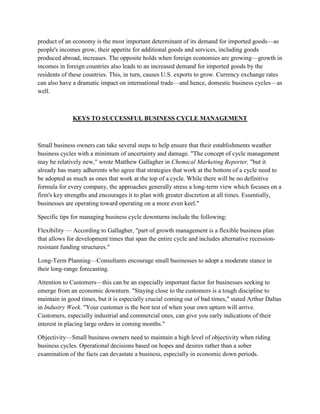 product of an economy is the most important determinant of its demand for imported goods—as
people's incomes grow, their appetite for additional goods and services, including goods
produced abroad, increases. The opposite holds when foreign economies are growing—growth in
incomes in foreign countries also leads to an increased demand for imported goods by the
residents of these countries. This, in turn, causes U.S. exports to grow. Currency exchange rates
can also have a dramatic impact on international trade—and hence, domestic business cycles—as
well.



              KEYS TO SUCCESSFUL BUSINESS CYCLE MANAGEMENT



Small business owners can take several steps to help ensure that their establishments weather
business cycles with a minimum of uncertainty and damage. "The concept of cycle management
may be relatively new," wrote Matthew Gallagher in Chemical Marketing Reporter, "but it
already has many adherents who agree that strategies that work at the bottom of a cycle need to
be adopted as much as ones that work at the top of a cycle. While there will be no definitive
formula for every company, the approaches generally stress a long-term view which focuses on a
firm's key strengths and encourages it to plan with greater discretion at all times. Essentially,
businesses are operating toward operating on a more even keel."

Specific tips for managing business cycle downturns include the following:

Flexibility — According to Gallagher, "part of growth management is a flexible business plan
that allows for development times that span the entire cycle and includes alternative recession-
resistant funding structures."

Long-Term Planning—Consultants encourage small businesses to adopt a moderate stance in
their long-range forecasting.

Attention to Customers—this can be an especially important factor for businesses seeking to
emerge from an economic downturn. "Staying close to the customers is a tough discipline to
maintain in good times, but it is especially crucial coming out of bad times," stated Arthur Daltas
in Industry Week. "Your customer is the best test of when your own upturn will arrive.
Customers, especially industrial and commercial ones, can give you early indications of their
interest in placing large orders in coming months."

Objectivity—Small business owners need to maintain a high level of objectivity when riding
business cycles. Operational decisions based on hopes and desires rather than a sober
examination of the facts can devastate a business, especially in economic down periods.
 