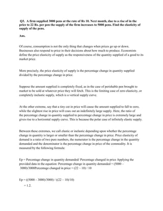 Q3. A firm supplied 3000 pens at the rate of Rs 10. Next month, due to a rise of in the
price to 22 Rs. per pen the supply of the firm increases to 5000 pens. Find the elasticity of
supply of the pens.

Ans.


Of course, consumption is not the only thing that changes when prices go up or down.
Businesses also respond to price in their decisions about how much to produce. Economists
define the price elasticity of supply as the responsiveness of the quantity supplied of a good to its
market price.


More precisely, the price elasticity of supply is the percentage change in quantity supplied
divided by the percentage change in price.


Suppose the amount supplied is completely fixed, as in the case of perishable pen brought to
market to be sold at whatever price they will fetch. This is the limiting case of zero elasticity, or
completely inelastic supply, which is a vertical supply curve.


At the other extreme, say that a tiny cut in price will cause the amount supplied to fall to zero,
while the slightest rise in price will coax out an indefinitely large supply. Here, the ratio of
the percentage change in quantity supplied to percentage change in price is extremely large and
gives rise to a horizontal supply curve. This is because the polar case of infinitely elastic supply.


Between these extremes, we call elastic or inelastic depending upon whether the percentage
change in quantity is larger or smaller than the percentage change in price. Price elasticity of
demand is a ratio of two pure numbers, the numerator is the percentage change in the quantity
demanded and the denominator is the percentage change in price of the commodity. It is
measured by the following formula:


Ep = Percentage change in quantity demanded/ Percentage changed in price Applying the
provided data in the equation: Percentage change in quantity demanded = (5000 –
 3000)/3000Percentage changed in price = (22 – 10) / 10


Ep = ((5000 – 3000)/3000) / ((22 – 10)/10)
   = 1.2.
 
