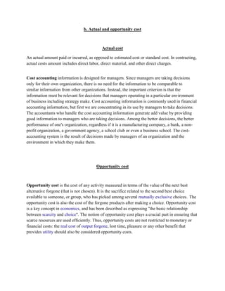 b. Actual and opportunity cost



                                           Actual cost

An actual amount paid or incurred, as opposed to estimated cost or standard cost. In contracting,
actual costs amount includes direct labor, direct material, and other direct charges.


Cost accounting information is designed for managers. Since managers are taking decisions
only for their own organization, there is no need for the information to be comparable to
similar information from other organizations. Instead, the important criterion is that the
information must be relevant for decisions that managers operating in a particular environment
of business including strategy make. Cost accounting information is commonly used in financial
accounting information, but first we are concentrating in its use by managers to take decisions.
The accountants who handle the cost accounting information generate add value by providing
good information to managers who are taking decisions. Among the better decisions, the better
performance of one's organization, regardless if it is a manufacturing company, a bank, a non-
profit organization, a government agency, a school club or even a business school. The cost-
accounting system is the result of decisions made by managers of an organization and the
environment in which they make them.




                                        Opportunity cost



Opportunity cost is the cost of any activity measured in terms of the value of the next best
alternative forgone (that is not chosen). It is the sacrifice related to the second best choice
available to someone, or group, who has picked among several mutually exclusive choices. The
opportunity cost is also the cost of the forgone products after making a choice. Opportunity cost
is a key concept in economics, and has been described as expressing "the basic relationship
between scarcity and choice". The notion of opportunity cost plays a crucial part in ensuring that
scarce resources are used efficiently. Thus, opportunity costs are not restricted to monetary or
financial costs: the real cost of output forgone, lost time, pleasure or any other benefit that
provides utility should also be considered opportunity costs.
 