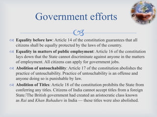 Government efforts
                                    
 Equality before law: Article 14 of the constitution guarantees that all
  citizens shall be equally protected by the laws of the country.
 Equality in matters of public employment: Article 16 of the constitution
  lays down that the State cannot discriminate against anyone in the matters
  of employment. All citizens can apply for government jobs.
 Abolition of untouchability: Article 17 of the constitution abolishes the
  practice of untouchability. Practice of untouchability is an offense and
  anyone doing so is punishable by law.
 Abolition of Titles: Article 18 of the constitution prohibits the State from
  conferring any titles. Citizens of India cannot accept titles from a foreign
  State.[The British government had created an aristocratic class known
  as Rai and Khan Bahadurs in India — these titles were also abolished.
 
