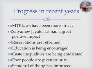 Progress in recent years
                  
MTP laws have been more strict .
Satyamev Jayate has had a great
 positive impact
Reservations are reformed
Education is being encouraged
Caste inequalities are being eradicated
Poor people are given priority
Standard of living has improved
 