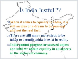 Is India Justful ??
                
When it comes to equality in India, it is
 still an idea or a dream to be pursued
 and not the real fact.
There are still many more steps to be
 taken to actually make it exist in reality
India cannot progress or succeed unless
 and until we obtain equality in all aspects
 or the sectors of economy.
 