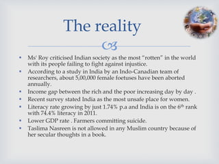 The reality
                       
   Ms' Roy criticised Indian society as the most “rotten” in the world
    with its people failing to fight against injustice.
   According to a study in India by an Indo-Canadian team of
    researchers, about 5,00,000 female foetuses have been aborted
    annually.
   Income gap between the rich and the poor increasing day by day .
   Recent survey stated India as the most unsafe place for women.
   Literacy rate growing by just 1.74% p.a and India is on the 6th rank
    with 74.4% literacy in 2011.
   Lower GDP rate . Farmers committing suicide.
   Taslima Nasreen is not allowed in any Muslim country because of
    her secular thoughts in a book.
 