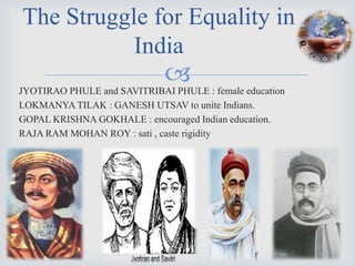 The Struggle for Equality in
           India
                             
JYOTIRAO PHULE and SAVITRIBAI PHULE : female education
LOKMANYA TILAK : GANESH UTSAV to unite Indians.
GOPAL KRISHNA GOKHALE : encouraged Indian education.
RAJA RAM MOHAN ROY : sati , caste rigidity
 