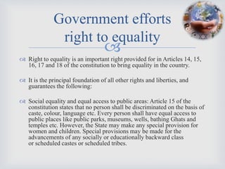 Government efforts
               right to equality
                                   
 Right to equality is an important right provided for in Articles 14, 15,
  16, 17 and 18 of the constitution to bring equality in the country.

 It is the principal foundation of all other rights and liberties, and
  guarantees the following:

 Social equality and equal access to public areas: Article 15 of the
  constitution states that no person shall be discriminated on the basis of
  caste, colour, language etc. Every person shall have equal access to
  public places like public parks, museums, wells, bathing Ghats and
  temples etc. However, the State may make any special provision for
  women and children. Special provisions may be made for the
  advancements of any socially or educationally backward class
  or scheduled castes or scheduled tribes.
 