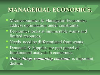 MANAGERIAL ECONOMICS.
   Microeconomics & Managerial Economics
    address optimization under constraints.
   Economics looks at innumerable wants and
    limited resources.
   Needs need be differentiated from wants.
   Demands & Supplies are part parcel of
    fundamental analysis in economics.
   Other things remaining constant is important
    dictum.
 