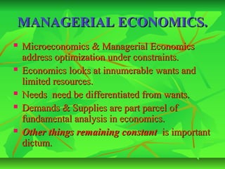 MANAGERIAL ECONOMICS.
   Microeconomics & Managerial Economics
    address optimization under constraints.
   Economics looks at innumerable wants and
    limited resources.
   Needs need be differentiated from wants.
   Demands & Supplies are part parcel of
    fundamental analysis in economics.
   Other things remaining constant is important
    dictum.
 