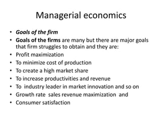 Managerial economics
• Goals of the firm
• Goals of the firms are many but there are major goals
that firm struggles to obtain and they are:
• Profit maximization
• To minimize cost of production
• To create a high market share
• To increase productivities and revenue
• To industry leader in market innovation and so on
• Growth rate sales revenue maximization and
• Consumer satisfaction
 