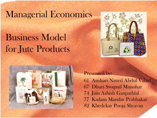 Managerial Economics
Business Model
for Jute Products
Presented by:
61 Anshari Naved Abdul Vahid
67 Dhuri Swapnil Manohar
74 Jain Ashish Ganpathlal
77 Kadam Mandar Prabhakar
82 Khedekar Pooja Shravan
 