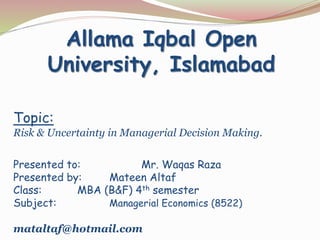 Topic:
Risk & Uncertainty in Managerial Decision Making.
Presented to: Mr. Waqas Raza
Presented by: Mateen Altaf
Class: MBA (B&F) 4th semester
Subject: Managerial Economics (8522)
mataltaf@hotmail.com
Allama Iqbal Open
University, Islamabad
 