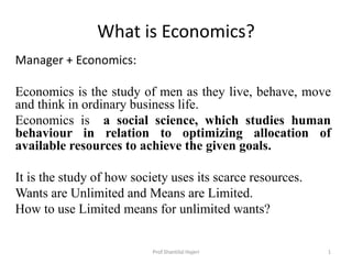 What is Economics?
Manager + Economics:
Economics is the study of men as they live, behave, move
and think in ordinary business life.
Economics is a social science, which studies human
behaviour in relation to optimizing allocation of
available resources to achieve the given goals.
It is the study of how society uses its scarce resources.
Wants are Unlimited and Means are Limited.
How to use Limited means for unlimited wants?
1Prof.Shantilal Hajeri
 