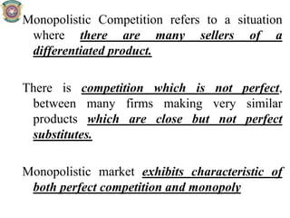 Monopolistic Competition refers to a situation
where there are many sellers of a
differentiated product.
There is competition which is not perfect,
between many firms making very similar
products which are close but not perfect
substitutes.
Monopolistic market exhibits characteristic of
both perfect competition and monopoly
 