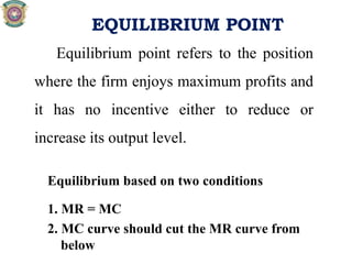 EQUILIBRIUM POINT
Equilibrium point refers to the position
where the firm enjoys maximum profits and
it has no incentive either to reduce or
increase its output level.
Equilibrium based on two conditions
1. MR = MC
2. MC curve should cut the MR curve from
below
 