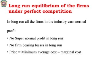Long run equilibrium of the firms
under perfect competition
In long run all the firms in the industry earn normal
profit
• No Super normal profit in long run
• No firm bearing losses in long run
• Price = Minimum average cost – marginal cost
 