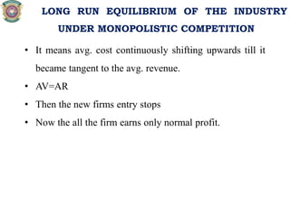 • It means avg. cost continuously shifting upwards till it
became tangent to the avg. revenue.
• AV=AR
• Then the new firms entry stops
• Now the all the firm earns only normal profit.
LONG RUN EQUILIBRIUM OF THE INDUSTRY
UNDER MONOPOLISTIC COMPETITION
 