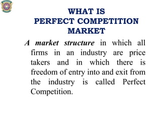WHAT IS
PERFECT COMPETITION
MARKET
A market structure in which all
firms in an industry are price
takers and in which there is
freedom of entry into and exit from
the industry is called Perfect
Competition.
 