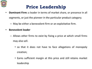 Price Leadership
• Dominant Firm: a leader in terms of market share, or presence in all
segments, or just the pioneer in the particular product category.
– May be either a benevolent firm or an exploitative firm.
• Benevolent leader
– Allows other firms to exist by fixing a price at which small firms
may also sell.
• so that it does not have to face allegations of monopoly
creation;
• Earns sufficient margin at this price and still retains market
leadership
 