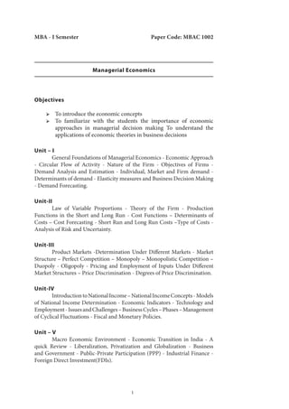 1
MBA - I Semester Paper Code: MBAC 1002
Managerial Economics
Objectives
ՖՖ To introduce the economic concepts
ՖՖ To familiarize with the students the importance of economic
approaches in managerial decision making To understand the
applications of economic theories in business decisions
Unit – I
	 General Foundations of Managerial Economics - Economic Approach
- Circular Flow of Activity - Nature of the Firm - Objectives of Firms -
Demand Analysis and Estimation - Individual, Market and Firm demand -
Determinants of demand - Elasticity measures and Business Decision Making
- Demand Forecasting.
Unit-II
	 Law of Variable Proportions - Theory of the Firm - Production
Functions in the Short and Long Run - Cost Functions – Determinants of
Costs – Cost Forecasting - Short Run and Long Run Costs –Type of Costs -
Analysis of Risk and Uncertainty.
Unit-III
	 Product Markets -Determination Under Different Markets - Market
Structure – Perfect Competition – Monopoly – Monopolistic Competition –
Duopoly - Oligopoly - Pricing and Employment of Inputs Under Different
Market Structures – Price Discrimination - Degrees of Price Discrimination.
Unit-IV
	 IntroductiontoNationalIncome–NationalIncomeConcepts-Models
of National Income Determination - Economic Indicators - Technology and
Employment-IssuesandChallenges–BusinessCycles–Phases–Management
of Cyclical Fluctuations - Fiscal and Monetary Policies.
Unit – V
	 Macro Economic Environment - Economic Transition in India - A
quick Review - Liberalization, Privatization and Globalization - Business
and Government - Public-Private Participation (PPP) - Industrial Finance -
Foreign Direct Investment(FDIs).
 