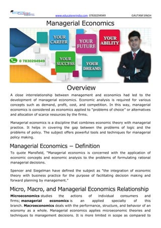 www.educatererindia.com 07830294949 GAUTAM SINGH
Managerial Economics
Overview
A close interrelationship between management and economics had led to the
development of managerial economics. Economic analysis is required for various
concepts such as demand, profit, cost, and competition. In this way, managerial
economics is considered as economics applied to ―problems of choice‘‘ or alternatives
and allocation of scarce resources by the firms.
Managerial economics is a discipline that combines economic theory with managerial
practice. It helps in covering the gap between the problems of logic and the
problems of policy. The subject offers powerful tools and techniques for managerial
policy making.
Managerial Economics − Definition
To quote Mansfield, ―Managerial economics is concerned with the application of
economic concepts and economic analysis to the problems of formulating rational
managerial decisions.
Spencer and Siegelman have defined the subject as ―the integration of economic
theory with business practice for the purpose of facilitating decision making and
forward planning by management.‖
Micro, Macro, and Managerial Economics Relationship
Microeconomics studies the actions of individual consumers and
firms; managerial economics is an applied specialty of this
branch. Macroeconomics deals with the performance, structure, and behavior of an
economy as a whole. Managerial economics applies microeconomic theories and
techniques to management decisions. It is more limited in scope as compared to
 