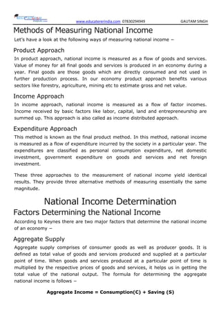 www.educatererindia.com 07830294949 GAUTAM SINGH
Methods of Measuring National Income
Let‘s have a look at the following ways of measuring national income −
Product Approach
In product approach, national income is measured as a flow of goods and services.
Value of money for all final goods and services is produced in an economy during a
year. Final goods are those goods which are directly consumed and not used in
further production process. In our economy product approach benefits various
sectors like forestry, agriculture, mining etc to estimate gross and net value.
Income Approach
In income approach, national income is measured as a flow of factor incomes.
Income received by basic factors like labor, capital, land and entrepreneurship are
summed up. This approach is also called as income distributed approach.
Expenditure Approach
This method is known as the final product method. In this method, national income
is measured as a flow of expenditure incurred by the society in a particular year. The
expenditures are classified as personal consumption expenditure, net domestic
investment, government expenditure on goods and services and net foreign
investment.
These three approaches to the measurement of national income yield identical
results. They provide three alternative methods of measuring essentially the same
magnitude.
National Income Determination
Factors Determining the National Income
According to Keynes there are two major factors that determine the national income
of an economy −
Aggregate Supply
Aggregate supply comprises of consumer goods as well as producer goods. It is
defined as total value of goods and services produced and supplied at a particular
point of time. When goods and services produced at a particular point of time is
multiplied by the respective prices of goods and services, it helps us in getting the
total value of the national output. The formula for determining the aggregate
national income is follows −
Aggregate Income = Consumption(C) + Saving (S)
 