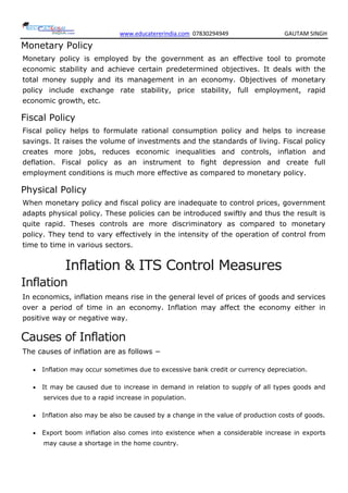 www.educatererindia.com 07830294949 GAUTAM SINGH
Monetary Policy
Monetary policy is employed by the government as an effective tool to promote
economic stability and achieve certain predetermined objectives. It deals with the
total money supply and its management in an economy. Objectives of monetary
policy include exchange rate stability, price stability, full employment, rapid
economic growth, etc.
Fiscal Policy
Fiscal policy helps to formulate rational consumption policy and helps to increase
savings. It raises the volume of investments and the standards of living. Fiscal policy
creates more jobs, reduces economic inequalities and controls, inflation and
deflation. Fiscal policy as an instrument to fight depression and create full
employment conditions is much more effective as compared to monetary policy.
Physical Policy
When monetary policy and fiscal policy are inadequate to control prices, government
adapts physical policy. These policies can be introduced swiftly and thus the result is
quite rapid. Theses controls are more discriminatory as compared to monetary
policy. They tend to vary effectively in the intensity of the operation of control from
time to time in various sectors.
Inflation & ITS Control Measures
Inflation
In economics, inflation means rise in the general level of prices of goods and services
over a period of time in an economy. Inflation may affect the economy either in
positive way or negative way.
Causes of Inflation
The causes of inflation are as follows −
 Inflation may occur sometimes due to excessive bank credit or currency depreciation.
 It may be caused due to increase in demand in relation to supply of all types goods and
services due to a rapid increase in population.
 Inflation also may be also be caused by a change in the value of production costs of goods.
 Export boom inflation also comes into existence when a considerable increase in exports
may cause a shortage in the home country.
 