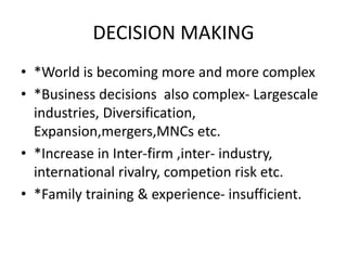 DECISION MAKING
• *World is becoming more and more complex
• *Business decisions also complex- Largescale
industries, Diversification,
Expansion,mergers,MNCs etc.
• *Increase in Inter-firm ,inter- industry,
international rivalry, competion risk etc.
• *Family training & experience- insufficient.
 