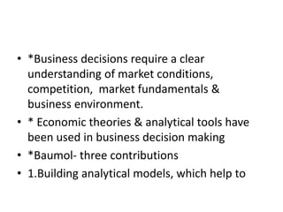 • *Business decisions require a clear
understanding of market conditions,
competition, market fundamentals &
business environment.
• * Economic theories & analytical tools have
been used in business decision making
• *Baumol- three contributions
• 1.Building analytical models, which help to
 