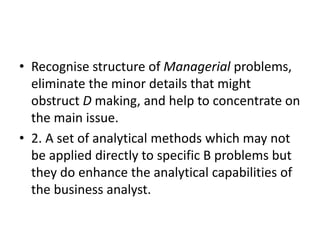 • Recognise structure of Managerial problems,
eliminate the minor details that might
obstruct D making, and help to concentrate on
the main issue.
• 2. A set of analytical methods which may not
be applied directly to specific B problems but
they do enhance the analytical capabilities of
the business analyst.
 