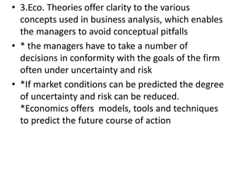 • 3.Eco. Theories offer clarity to the various
concepts used in business analysis, which enables
the managers to avoid conceptual pitfalls
• * the managers have to take a number of
decisions in conformity with the goals of the firm
often under uncertainty and risk
• *If market conditions can be predicted the degree
of uncertainty and risk can be reduced.
*Economics offers models, tools and techniques
to predict the future course of action
 