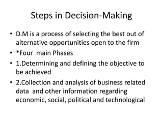 Steps in Decision-Making
• D.M is a process of selecting the best out of
alternative opportunities open to the firm
• *Four main Phases
• 1.Determining and defining the objective to
be achieved
• 2.Collection and analysis of business related
data and other information regarding
economic, social, political and technological
 